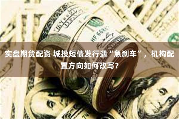 实盘期货配资 城投短债发行遇“急刹车”，机构配置方向如何改写？