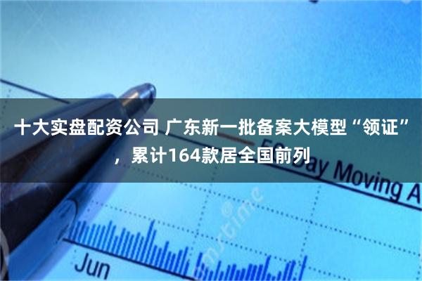 十大实盘配资公司 广东新一批备案大模型“领证”，累计164款居全国前列