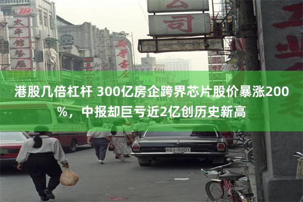 港股几倍杠杆 300亿房企跨界芯片股价暴涨200%,中报却巨亏近2亿创历史新高