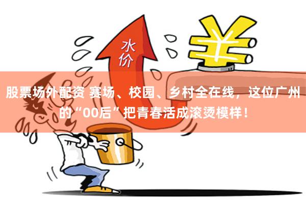 股票场外配资 赛场、校园、乡村全在线，这位广州的“00后”把青春活成滚烫模样！