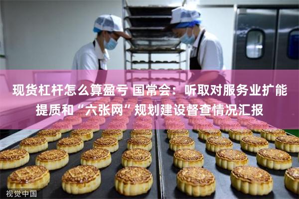 现货杠杆怎么算盈亏 国常会：听取对服务业扩能提质和“六张网”规划建设督查情况汇报