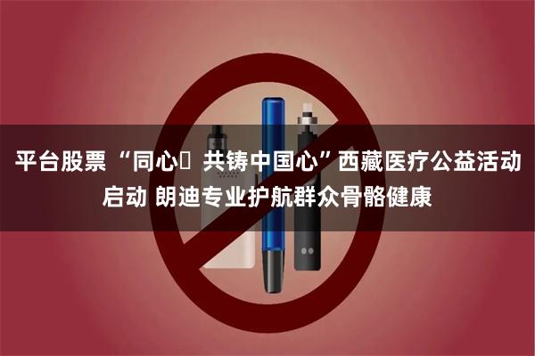 平台股票 “同心・共铸中国心”西藏医疗公益活动启动 朗迪专业护航群众骨骼健康