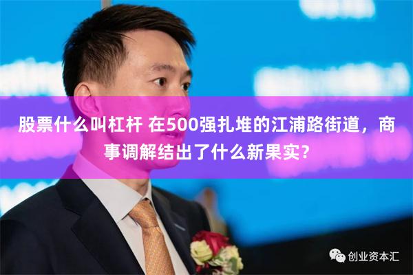 股票什么叫杠杆 在500强扎堆的江浦路街道，商事调解结出了什么新果实？