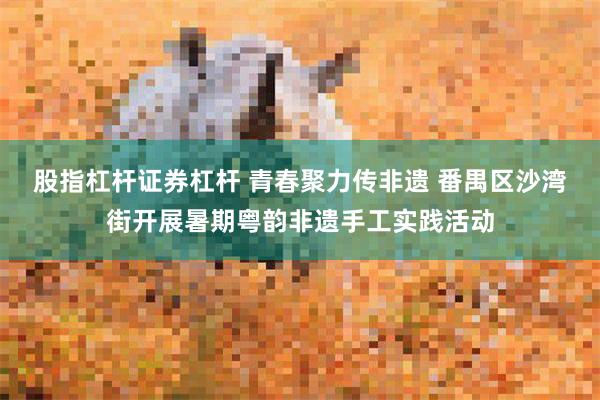 股指杠杆证券杠杆 青春聚力传非遗 番禺区沙湾街开展暑期粤韵非遗手工实践活动