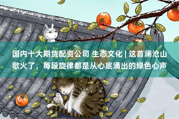 国内十大期货配资公司 生态文化 | 这首澜沧山歌火了，每段旋律都是从心底涌出的绿色心声