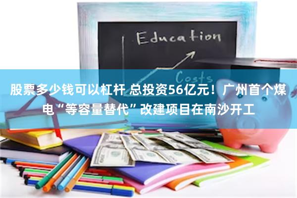 股票多少钱可以杠杆 总投资56亿元!广州首个煤电“等容量替代”改建项目在南沙开工