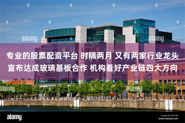 专业的股票配资平台 时隔两月 又有两家行业龙头宣布达成玻璃基板合作 机构看好产业链四大方向