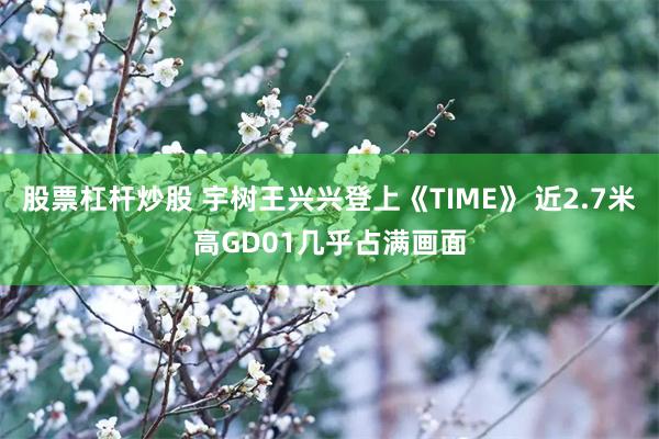 股票杠杆炒股 宇树王兴兴登上《TIME》 近2.7米高GD01几乎占满画面