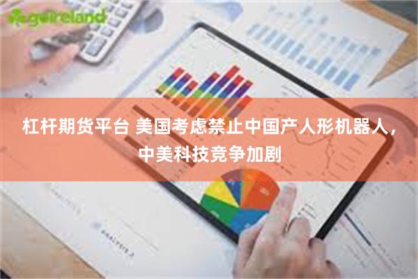 杠杆期货平台 美国考虑禁止中国产人形机器人,中美科技竞争加剧