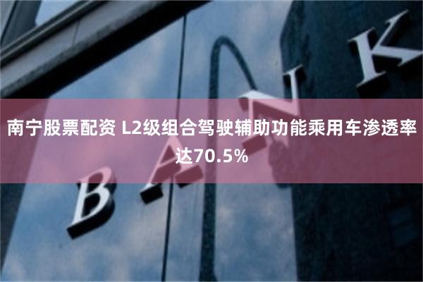 南宁股票配资 L2级组合驾驶辅助功能乘用车渗透率达70.5%