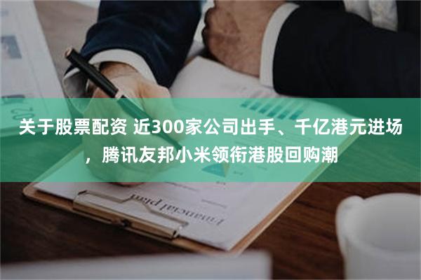 关于股票配资 近300家公司出手、千亿港元进场，腾讯友邦小米领衔港股回购潮