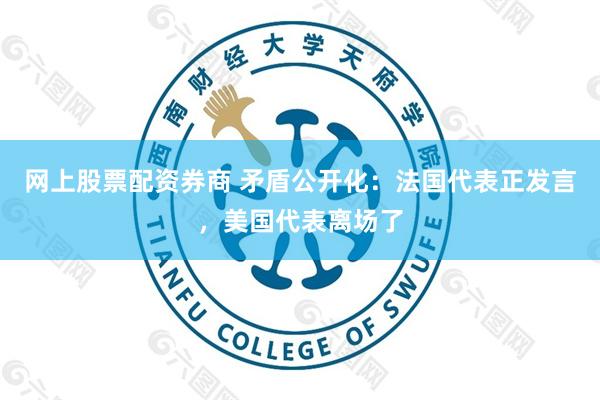 网上股票配资券商 矛盾公开化：法国代表正发言，美国代表离场了