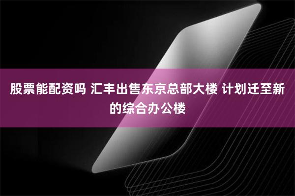 股票能配资吗 汇丰出售东京总部大楼 计划迁至新的综合办公楼