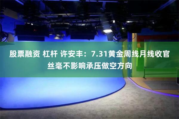 股票融资 杠杆 许安丰：7.31黄金周线月线收官丝毫不影响承压做空方向