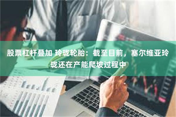 股票杠杆叠加 玲珑轮胎：截至目前，塞尔维亚玲珑还在产能爬坡过程中