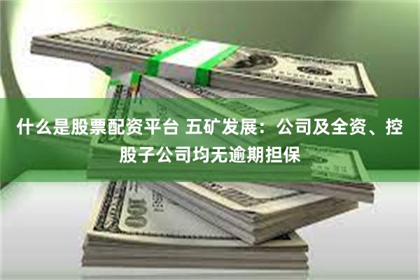 什么是股票配资平台 五矿发展：公司及全资、控股子公司均无逾期担保