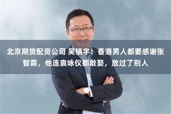 北京期货配资公司 吴镇宇：香港男人都要感谢张智霖，他连袁咏仪都敢娶，放过了别人