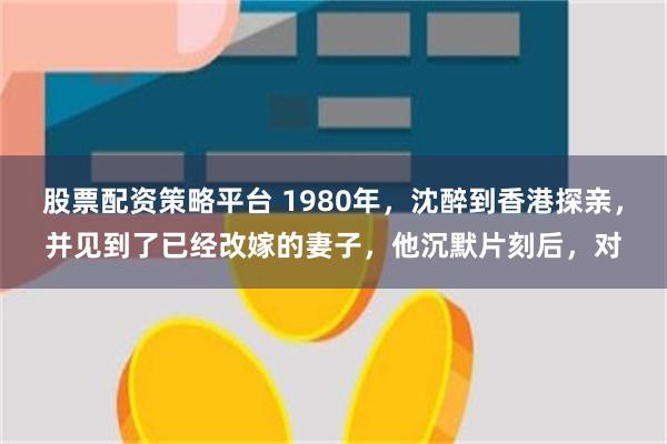 股票配资策略平台 1980年，沈醉到香港探亲，并见到了已经改嫁的妻子，他沉默片刻后，对