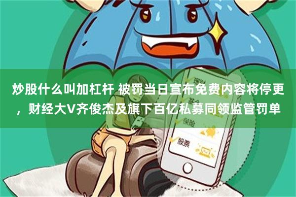 炒股什么叫加杠杆 被罚当日宣布免费内容将停更，财经大V齐俊杰及旗下百亿私募同领监管罚单