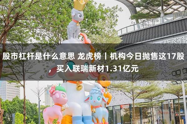 股市杠杆是什么意思 龙虎榜丨机构今日抛售这17股，买入联瑞新材1.31亿元