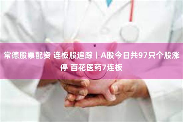 常德股票配资 连板股追踪丨A股今日共97只个股涨停 百花医药7连板