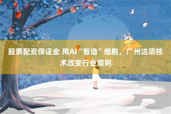 股票配资保证金 用AI“智造”细胞，广州这项技术改变行业规则
