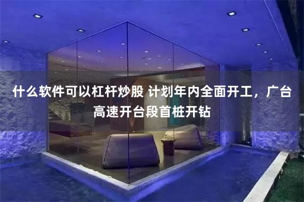 什么软件可以杠杆炒股 计划年内全面开工，广台高速开台段首桩开钻