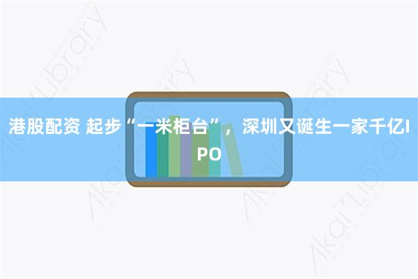 港股配资 起步“一米柜台”，深圳又诞生一家千亿IPO