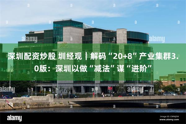 深圳配资炒股 圳经观｜解码“20+8”产业集群3.0版：深圳以做“减法”谋“进阶”