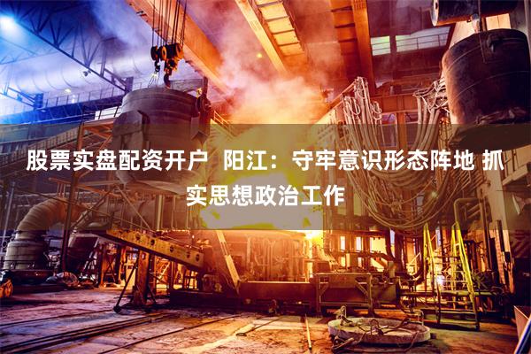 股票实盘配资开户  阳江：守牢意识形态阵地 抓实思想政治工作