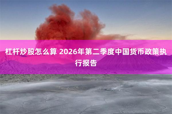 杠杆炒股怎么算 2026年第二季度中国货币政策执行报告
