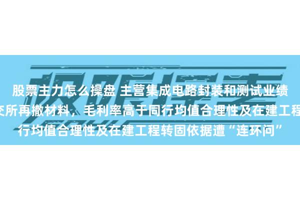 股票主力怎么操盘 主营集成电路封装和测试业绩双增,从深主板到北交所再撤材料,毛利率高于同行均值合理性及在建工程转固依据遭“连环问”