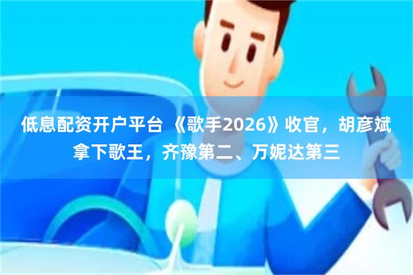 低息配资开户平台 《歌手2026》收官，胡彦斌拿下歌王，齐豫第二、万妮达第三
