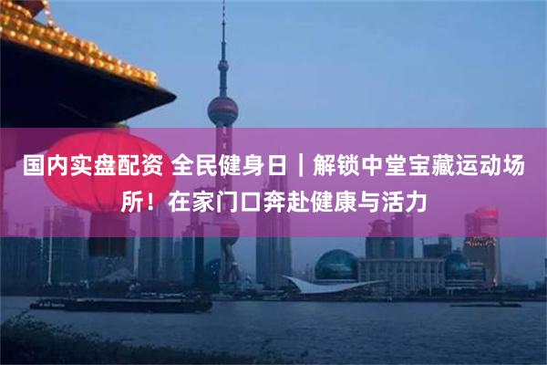国内实盘配资 全民健身日｜解锁中堂宝藏运动场所！在家门口奔赴健康与活力