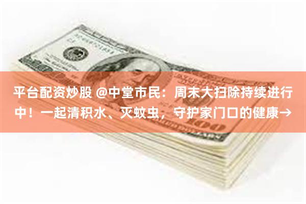 平台配资炒股 @中堂市民：周末大扫除持续进行中！一起清积水、灭蚊虫，守护家门口的健康→