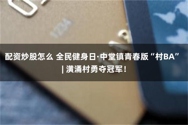 配资炒股怎么 全民健身日·中堂镇青春版“村BA” | 潢涌村勇夺冠军！