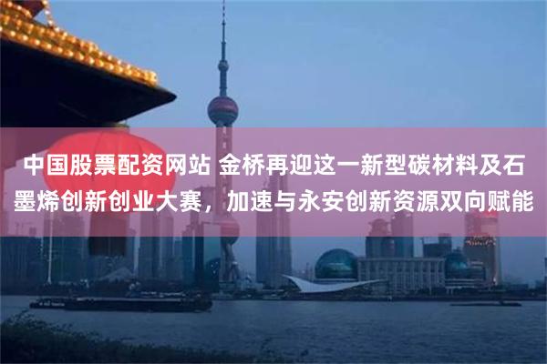 中国股票配资网站 金桥再迎这一新型碳材料及石墨烯创新创业大赛，加速与永安创新资源双向赋能