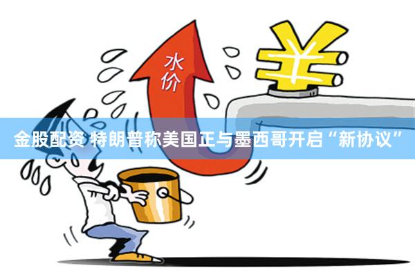金股配资 特朗普称美国正与墨西哥开启“新协议”