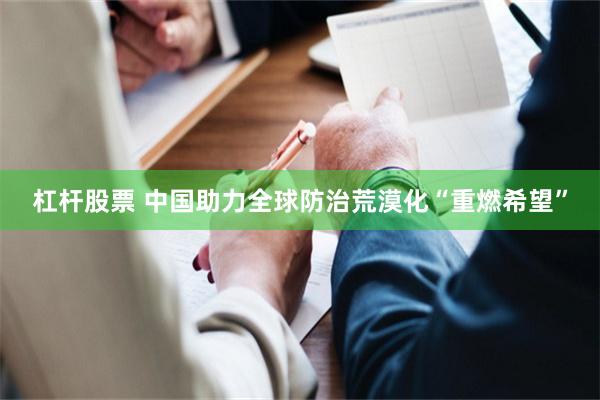 杠杆股票 中国助力全球防治荒漠化“重燃希望”