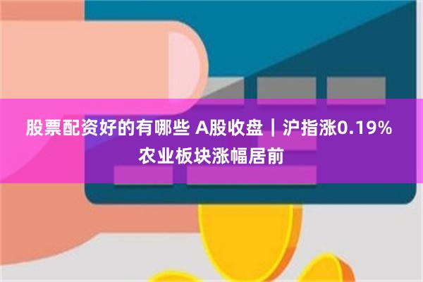 股票配资好的有哪些 A股收盘｜沪指涨0.19% 农业板块涨幅居前