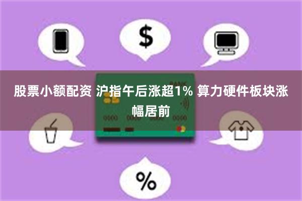 股票小额配资 沪指午后涨超1% 算力硬件板块涨幅居前