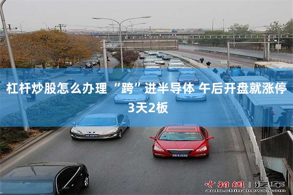 杠杆炒股怎么办理 “跨”进半导体 午后开盘就涨停 3天2板
