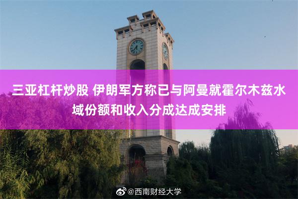 三亚杠杆炒股 伊朗军方称已与阿曼就霍尔木兹水域份额和收入分成达成安排
