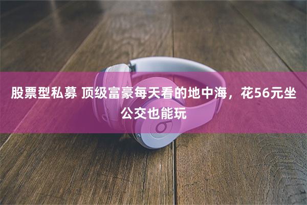股票型私募 顶级富豪每天看的地中海，花56元坐公交也能玩