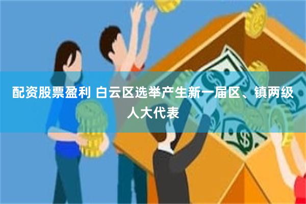 配资股票盈利 白云区选举产生新一届区、镇两级人大代表