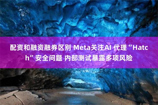 配资和融资融券区别 Meta关注AI 代理“Hatch”安全问题 内部测试暴露多项风险