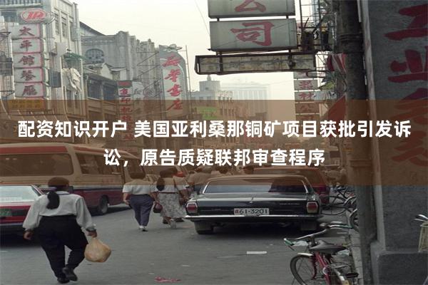配资知识开户 美国亚利桑那铜矿项目获批引发诉讼，原告质疑联邦审查程序