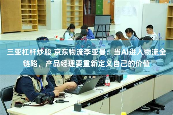 三亚杠杆炒股 京东物流李亚曼：当AI进入物流全链路，产品经理要重新定义自己的价值