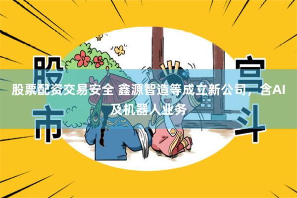 股票配资交易安全 鑫源智造等成立新公司，含AI及机器人业务