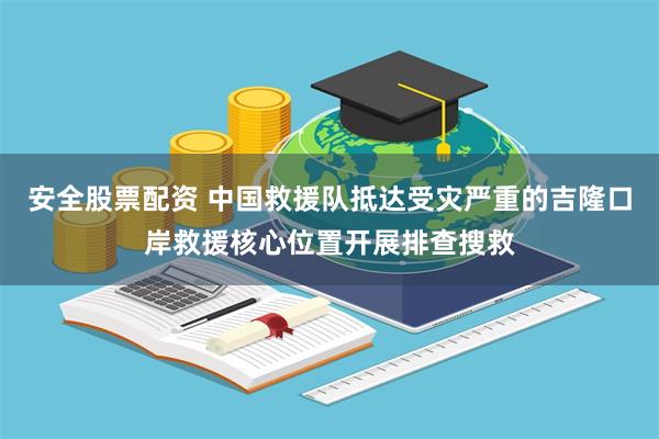 安全股票配资 中国救援队抵达受灾严重的吉隆口岸救援核心位置开展排查搜救